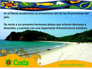 En el litoral ecuatoriano se encuentran seis de las 24 provincias del país.  De norte a sur presenta hermosas playas que ofrecen descanso y diversión, y cuentan con una importante infraestructura hotelera.  