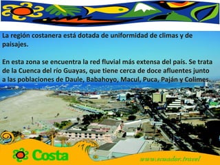 La región costanera está dotada de uniformidad de climas y de paisajes. En esta zona se encuentra la red fluvial más extensa del país. Se trata de la Cuenca del río Guayas, que tiene cerca de doce afluentes junto a las poblaciones de Daule, Babahoyo, Macul, Puca, Paján y Colimes.  