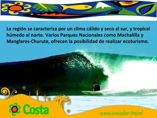 La región se caracteriza por un clima cálido y seco al sur, y tropical húmedo al norte. Varios Parques Nacionales como Machalilla y Manglares-Churute, ofrecen la posibilidad de realizar ecoturismo.  