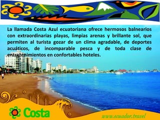 La llamada Costa Azul ecuatoriana ofrece hermosos balnearios con extraordinarias playas, limpias arenas y brillante sol, que permiten al turista gozar de un clima agradable, de deportes acuáticos, de incomparable pesca y de toda clase de entretenimientos en confortables hoteles. 