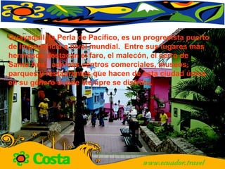 Guayaquil, la Perla de Pacífico, es un progresista puerto de importancia a nivel mundial.  Entre sus lugares más hermosos destacan el faro, el malecón, el cerro de Santa Ana;  además centros comerciales, museos, parques y restaurantes que hacen de esta ciudad única en su género donde siempre se disfruta.  