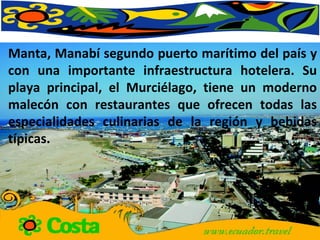 Manta, Manabí segundo puerto marítimo del país y con una importante infraestructura hotelera. Su playa principal, el Murciélago, tiene un moderno malecón con restaurantes que ofrecen todas las especialidades culinarias de la región y bebidas típicas.  