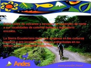 Entre valles de volcanes y nevados se expanden de norte a sur localidades de colonial belleza y legendario encanto.  La Sierra Ecuatoriana tiene sus orígenes en las culturas Incaicas y pre-incaicas que fueron enfrentadas en su tiempo con la conquista española.  