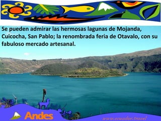 Se pueden admirar las hermosas lagunas de Mojanda, Cuicocha, San Pablo; la renombrada feria de Otavalo, con su fabuloso mercado artesanal.  