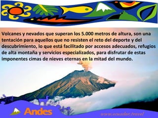 Volcanes y nevados que superan los 5.000 metros de altura, son una tentación para aquellos que no resisten el reto del deporte y del descubrimiento, lo que está facilitado por accesos adecuados, refugios de alta montaña y servicios especializados, para disfrutar de estas imponentes cimas de nieves eternas en la mitad del mundo.  