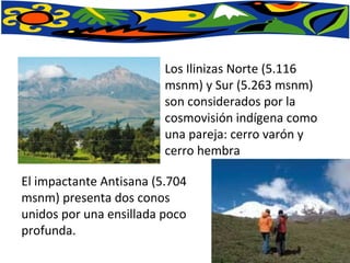 Los Ilinizas Norte (5.116 msnm) y Sur (5.263 msnm) son considerados por la cosmovisión indígena como una pareja: cerro varón y cerro hembra El impactante Antisana (5.704 msnm) presenta dos conos unidos por una ensillada poco profunda. 