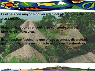 Es el país con mayor biodiversidad del planeta en relación a su tamaño.  Viajar al Ecuador es encontrarse con gente amable, historia y cultura viva.  Es un destino fascinante que ofrece aventura, diversidad, gastronomía, arte y un contacto único con la naturaleza.  