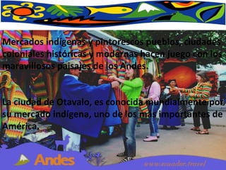 Mercados indígenas y pintorescos pueblos, ciudades coloniales históricas y modernas hacen juego con los maravillosos paisajes de los Andes. La ciudad de Otavalo, es conocida mundialmente por su mercado indígena, uno de los más importantes de América.  