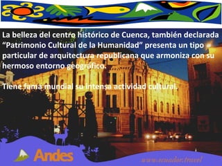 La belleza del centro histórico de Cuenca, también declarada “Patrimonio Cultural de la Humanidad” presenta un tipo particular de arquitectura republicana que armoniza con su hermoso entorno geográfico.  Tiene fama mundial su intensa actividad cultural. 