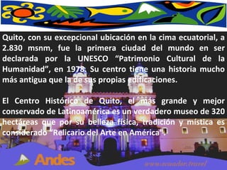 Quito, con su excepcional ubicación en la cima ecuatorial, a 2.830 msnm, fue la primera ciudad del mundo en ser declarada por la UNESCO “Patrimonio Cultural de la Humanidad”, en 1978. Su centro tiene una historia mucho más antigua que la de sus propias edificaciones.  El Centro Histórico de Quito, el más grande y mejor conservado de Latinoamérica es un verdadero museo de 320 hectáreas que por su belleza física, tradición y mística es considerado “Relicario del Arte en América”. 