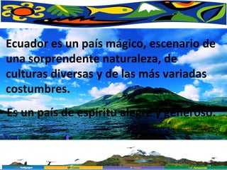 Es un país de espíritu alegre y generoso.  Ecuador es un país mágico, escenario de una sorprendente naturaleza, de culturas diversas y de las más variadas costumbres.  
