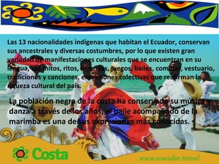 Las 13 nacionalidades indígenas que habitan el Ecuador, conservan sus ancestrales y diversas costumbres, por lo que existen gran variedad de manifestaciones culturales que se encuentran en su lengua, sus mitos, ritos, leyendas, juegos, bailes, comidas, vestuario, tradiciones y canciones, expresiones colectivas que reafirman la riqueza cultural del país. La población negra de la costa ha conservado su música y danza a través de los años, el baile acompañado de la marimba es una de sus expresiones más conocidas. 