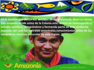 En la medida que dictan sus sentidos de supervivencia, diversas etnias han ocupado desde antes de la Colonia este recinto de investigación y estudio selvático, integrándose y formando parte de este ambiente especial, del cual han extraído ancestrales conocimientos útiles de los verdaderos recursos naturales de esta región. 