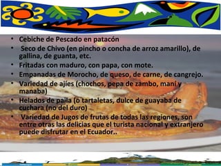 Cebiche de Pescado en patacón   Seco de Chivo (en pincho o concha de arroz amarillo), de gallina, de guanta, etc. Fritadas con maduro, con papa, con mote. Empanadas de Morocho, de queso, de carne, de cangrejo. Variedad de ajíes (chochos, pepa de zambo, maní y manaba) Helados de paila (o tartaletas, dulce de guayaba de cuchara (no del duro) Variedad de Jugos de frutas de todas las regiones, son entre otras las delicias que el turista nacional y extranjero puede disfrutar en el Ecuador..  