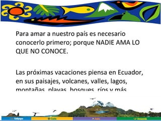 Para amar a nuestro país es necesario conocerlo primero; porque NADIE AMA LO QUE NO CONOCE. Las próximas vacaciones piensa en Ecuador, en sus paisajes, volcanes, valles, lagos, montañas, playas, bosques, ríos y más. 