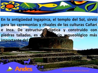 En la antigüedad Ingapirca, el templo del Sol, sirvió para las ceremonias y rituales de las culturas Cañari e Inca. De estructura elíptica y construido con piedras talladas, es el complejo arqueológico más importante del país. 