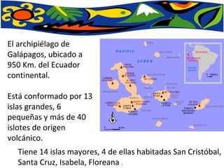 El archipiélago de Galápagos, ubicado a 950 Km. del Ecuador continental. Está conformado por 13 islas grandes, 6 pequeñas y más de 40 islotes de origen volcánico.  Tiene 14 islas mayores, 4 de ellas habitadas San Cristóbal, Santa Cruz, Isabela, Floreana  . 