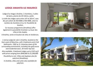 LODGE ANAHITA ILE MAURICE

 Lodge d'un étage à Anahita. 2 chambres, 2 salles
       de bains, piscine de 20 mètres, jardin.
La taille des lodges varie entre 147 et 201m², avec
 des prix allant de 450 000€ à 950 000€, selon le
   nombre de chambres (2 ou 3). Possibilité de
                        location.
     Ce nouveau programme (Amalthea) offre
  également la possibilité d'acheter ou louer des
                 villas et des duplex.
A Anahita, vente et location de villas et résidences.

 1-storey Lodge for sale in Anahita, located on the
East coast of Mauritius, with 2 bedrooms and 2 full
   bathrooms. 1582 sq. ft. Amazing views of the
surrounding environment, including the golf course
      and residential oasis. 20-meter lap tool.
 Also available, 3-bedroom Lodges up to 2163 sq.ft
 with prices ranging from $640,000 to $1,200,000.
   Possibility to rent. Villas and duplexes also for
                 sale/rent (Amalthea).
   In Anahita, villas and suites also available for
                       sale/rent.
 