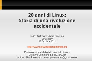 20 anni di Linux:
 Storia di una rivoluzione
        accidentale
           SLiP - Software Libero Pinerolo
                      Linux Day
                   22 Ottobre 2011

        http://www.softwareliberopinerolo.org

      Presentazione distribuibile secondo licenza
           Creative Commons BY-NC-SA 3.0
Autore: Alex Palesandro <alex.palesandro@gmail.com>
 