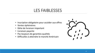 LES FAIBLESSES
10
• Inscription obligatoire pour accéder aux offres
• Ventes éphémères
• Délai de livraison important
• Livraison payante
• Pas toujours de garanties qualités
• Difficultés à atteindre le marché Américain
 