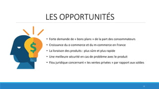 LES OPPORTUNITÉS
• Forte demande de « bons plans » de la part des consommateurs
• Croissance du e-commerce et du m-commerce en France
• La livraison des produits : plus sûre et plus rapide
• Une meilleure sécurité en cas de problème avec le produit
• Flou juridique concernant « les ventes privées » par rapport aux soldes
11
 
