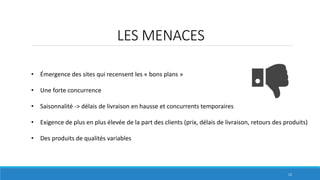 LES MENACES
• Émergence des sites qui recensent les « bons plans »
• Une forte concurrence
• Saisonnalité -> délais de livraison en hausse et concurrents temporaires
• Exigence de plus en plus élevée de la part des clients (prix, délais de livraison, retours des produits)
• Des produits de qualités variables
12
 