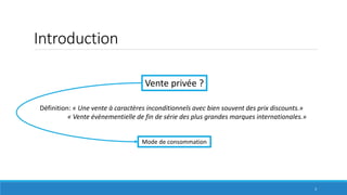 Introduction
Définition: « Une vente à caractères inconditionnels avec bien souvent des prix discounts.»
« Vente évènementielle de fin de série des plus grandes marques internationales.»
Vente privée ?
Mode de consommation
3
 