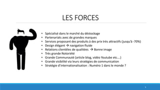 LES FORCES
9
• Spécialisé dans le marché du déstockage
• Partenariats avec de grandes marques
• Services proposant des produits à des prix très attractifs (jusqu’à -70%)
• Design élégant  navigation fluide
• Relations clientèles de qualitées  Bonne image
• Très grande Notoriété
• Grande Communauté (article blog, vidéo Youtube etc….)
• Grande visibilité via leurs stratégies de communication
• Stratégie d’internationalisation : Numéro 1 dans le monde ?
 