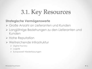 3.1. Key Resources
Strategische Vermögenswerte
 Große Anzahl an Lieferanten und Kunden
 Langjährige Beziehungen zu den Lieferanten und
   Kunden
 Hohe Reputation
 Weitreichende Infrastruktur
    Digital Factory
    Logistik
    Europaweit Niederlassungen




Daniel Trautmann                                   16
 