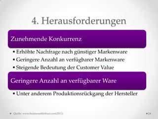 4. Herausforderungen
Zunehmende Konkurrenz

• Erhöhte Nachfrage nach günstiger Markenware
• Geringere Anzahl an verfügbarer Markenware
• Steigende Bedeutung der Customer Value

Geringere Anzahl an verfügbarer Ware

• Unter anderem Produktionsrückgang der Hersteller


Quelle: www.businessoffashion.com(2011)              24
 