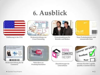 6. Ausblick


 Etablierung in den USA    Weiterentwicklung von   Promotionaktionen für   Neue Produktsektoren, insb.
                             Cross Channeling      Künstler und Marken        immaterielle Güter




Weiterentwicklung des M-      Webvideos zur
                                                    Dienstleistungen für   Höchste Priorität: Logistik,
       Commerce             Produktpräsentation
                                                       Unternehmen         Qualität, Customer Service


  Daniel Trautmann                                                                                  32
 