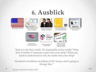 6. Ausblick

Etablierung in den USA   Weiterentwicklung von   Promotionaktionen für    Neue Produktsektoren,     Weiterentwicklung des
                           Cross Channeling      Künstler und Marken     insb. immaterielle Güter       M-Commerce




                             Webvideos zur                                  Höchste Priorität:
                                                  Dienstleistungen für
                          Produktpräsentation                               Qualität, Logistik,
                                                     Unternehmen
                                                                            Customer Service


    "And we can't buy traffic. It's impossible to buy traffic! What
     does it matter if someone comes into your shop? What you
       need to understand is why he comes into your shop!

     Hundreds of millions of dollars of VC money aren't going to
                           change that.‚
                                                                                                                            33
 Jacques-Antoine Granjon, 2011
 