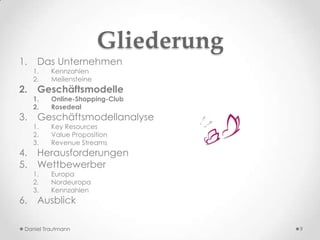 Gliederung
1.    Das Unternehmen
     1.   Kennzahlen
     2.   Meilensteine
2.    Geschäftsmodelle
     1.   Online-Shopping-Club
     2.   Rosedeal
3.    Geschäftsmodellanalyse
     1.   Key Resources
     2.   Value Proposition
     3.   Revenue Streams
4.    Herausforderungen
5.    Wettbewerber
     1.   Europa
     2.   Nordeuropa
     3.   Kennzahlen
6.    Ausblick

 Daniel Trautmann                     9
 