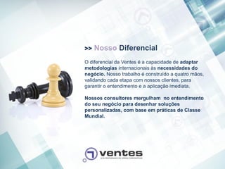>>   Nosso Diferencial
O diferencial da Ventes é a capacidade de adaptar
metodologias internacionais às necessidades do
negócio. Nosso trabalho é construído a quatro mãos,
validando cada etapa com nossos clientes, para
garantir o entendimento e a aplicação imediata.

Nossos consultores mergulham no entendimento
do seu negócio para desenhar soluções
personalizadas, com base em práticas de Classe
Mundial.
 