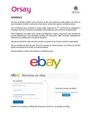 CONSEILS
-Si vous souhaitez modifier votre annonce, le site vous passe en mode payant, de même si
vous souhaitez modifier, mettre plus d’une photo, activer des options complémentaires
-Par conséquent pour remettre le même objet, supprimer la 1ère annonce et la redéposer à
l’identique avec les corrections souhaitées, cela replacera votre annonce en tête de liste.
-Pas d’obligation de mettre votre numéro de téléphone, mettre uniquement votre adresse de
courrier électronique vous permettra de filtrer les demandes. Mais consulter régulièrement
votre boite aux lettres pour une bonne réactivité.
-Ne pas surestimé la valeur de votre produit, comparer avec d’autres produits rapprochant.
-Ne pas oublier les frais de port. Pour les remises en mains propres en fonction du produit
(poids, encombrement) choisir un endroit adéquat.
-Ne pas hésiter à mettre votre produit sur différents sites.

Création d’un compte sur EBay afin de pouvoir vendre et / ou acheter sur EBay.

 