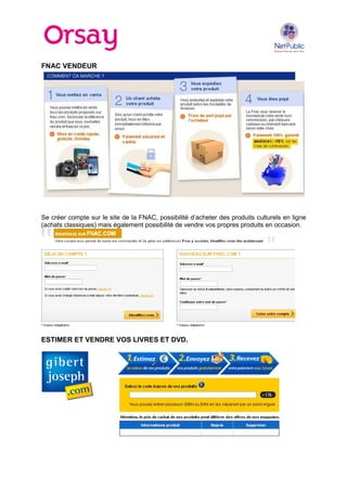 FNAC VENDEUR

Se créer compte sur le site de la FNAC, possibilité d’acheter des produits culturels en ligne
(achats classiques) mais également possibilité de vendre vos propres produits en occasion.

ESTIMER ET VENDRE VOS LIVRES ET DVD.

 