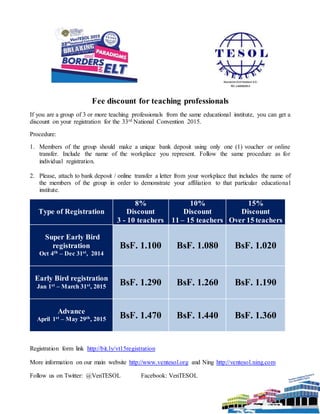Fee discount for teaching professionals
If you are a group of 3 or more teaching professionals from the same educational institute, you can get a
discount on your registration for the 33rd National Convention 2015.
Procedure:
1. Members of the group should make a unique bank deposit using only one (1) voucher or online
transfer. Include the name of the workplace you represent. Follow the same procedure as for
individual registration.
2. Please, attach to bank deposit / online transfer a letter from your workplace that includes the name of
the members of the group in order to demonstrate your affiliation to that particular educational
institute.
Type of Registration
8%
Discount
3 - 10 teachers
10%
Discount
11 – 15 teachers
15%
Discount
Over 15 teachers
Super Early Bird
registration
Oct 4th – Dec 31st, 2014
BsF. 1.100 BsF. 1.080 BsF. 1.020
Early Bird registration
Jan 1st – March 31st, 2015
BsF. 1.290 BsF. 1.260 BsF. 1.190
Advance
April 1st – May 29th, 2015 BsF. 1.470 BsF. 1.440 BsF. 1.360
Registration form link http://bit.ly/vt15registration
More information on our main website http://www.ventesol.org and Ning http://ventesol.ning.com
Follow us on Twitter: @VenTESOL Facebook: VenTESOL
 