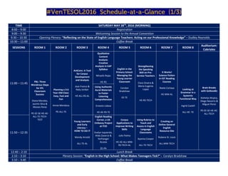 #VenTESOL2016_Schedule-at-a-Glance_(1/3)
TIME SATURDAY MAY 28TH
, 2016 (MORNING)
8:00 – 9:00 Registration
9:00 – 9:30 Welcoming Session to the Annual Convention
9:30 – 10:30 Opening Plenary: “Reflecting on the State of English Language Teachers: Acting on our Professional Knowledge” – Dudley Reynolds
10:30 – 11:00 Coffee Break
SESSIONS ROOM 1 ROOM 2 ROOM 3 ROOM 4 ROOM 5 ROOM 6 ROOM 7 ROOM 8
Auditorium:
Cabriales
11:00 – 11:45
PBL: Three
Wondrous Steps
for EFL
Classroom
Success
Diana Morales,
Jazmin Silva &
Moises Perez
PE-EE-SE-HE-AE-
ALL-TE-TECH-
TEST
Planning a 3-6
Year-Old Class:
Easy, Fast and
Fun
Annie Mendoza
PE-ALL-TE
AntConc: A Tool
for Corpus
Development
and Analysis
Jose Franco &
Naty Jordan
HE-ALL-RS-AL
Qualitative
Content
Analysis:
Creative
Analysis in EAP
Syllabus
Miryelis Rojas
HE-RS
English in the
Primary School:
Managing the
Young Learner
Classroom
Coralyn
Bradshaw
EE-TE
Strengthening
the Speaking
Skill on Pre-
Service Teachers
Clara Onatra &
Maria Eugenia
Lopez
HE-RS-TECH
It Works!
Science Fiction
in EST Reading
Courses
Noela Cartaya
HE-MW-AL
Looking at
Grammar in a
Systemic
Functional Way
Ingrid Castell
ALL-HE -TE
Brain Breaks
with GoNoodle
Xiohelys Mujica,
Diego Navarro &
Miguel Perez
PE-EE-SE-HE-AE-
ALL-TECH
Using Authentic
Aural Materials
to Foster
Listening
Comprehension
Ernesto Lisboa
HE-AE-RS-TE
11:50 – 12:35
Young Learners
and Early
Literacy –
HOW TO DO IT
Wendy Arnold
ALL-TE-AL
English Reading
Corner, a US
Embassy Project
at ITJO
Evelyn Izquierdo,
Alida Zavarce &
Yerfranger
Acosta
EE-PA
Corpus
Applications to
Improve Writing
Skills
Julio Palma
HE-AE-ALL-MW-
RS-TECH-AL
Using Rubrics to
Teach and
Assess in English
Language
Classrooms
Ayanna Cooper
ALL-TE-TECH
Creating an
Online General
English
Resource Site
Rubena St. Louis
ALL-MW-TECH
12:40 – 2:10 Lunch Break
2:10 – 3:10 Plenary Session: “English in the High School: What Makes Teenagers Tick?” - Coralyn Bradshaw
3:10 – 3:40 Coffee Break
 