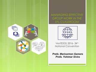 MANAGING EFFECTIVE
GROUP WORK IN THE
EFL CLASSROOM
VenTESOL 2016- 34th
National Convention
Profa. Maricarmen Gamero
Profa. Yohimar Sivira
 