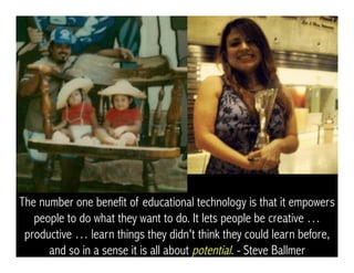 The number one benefit of educational technology is that it empowers
people to do what they want to do. It lets people be creative …
productive … learn things they didn't think they could learn before,
and so in a sense it is all about potential. - Steve Ballmer
 