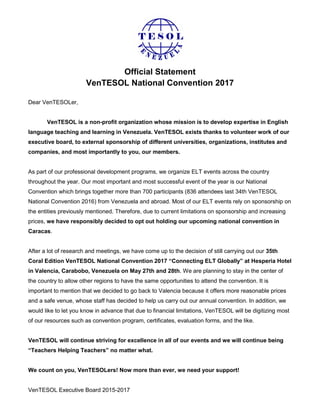 Official Statement
VenTESOL National Convention 2017
Dear VenTESOLer,
VenTESOL is a non-profit organization whose mission is to develop expertise in English
language teaching and learning in Venezuela. VenTESOL exists thanks to volunteer work of our
executive board, to external sponsorship of different universities, organizations, institutes and
companies, and most importantly to you, our members.
As part of our professional development programs, we organize ELT events across the country
throughout the year. Our most important and most successful event of the year is our National
Convention which brings together more than 700 participants (836 attendees last 34th VenTESOL
National Convention 2016) from Venezuela and abroad. Most of our ELT events rely on sponsorship on
the entities previously mentioned. Therefore, due to current limitations on sponsorship and increasing
prices, we have responsibly decided to opt out holding our upcoming national convention in
Caracas.
After a lot of research and meetings, we have come up to the decision of still carrying out our 35th
Coral Edition VenTESOL National Convention 2017 “Connecting ELT Globally” at Hesperia Hotel
in Valencia, Carabobo, Venezuela on May 27th and 28th. We are planning to stay in the center of
the country to allow other regions to have the same opportunities to attend the convention. It is
important to mention that we decided to go back to Valencia because it offers more reasonable prices
and a safe venue, whose staff has decided to help us carry out our annual convention. In addition, we
would like to let you know in advance that due to financial limitations, VenTESOL will be digitizing most
of our resources such as convention program, certificates, evaluation forms, and the like.
VenTESOL will continue striving for excellence in all of our events and we will continue being
“Teachers Helping Teachers” no matter what.
We count on you, VenTESOLers! Now more than ever, we need your support!
VenTESOL Executive Board 2015-2017
 