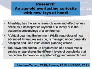 Research:
An age-old everlasting curiosity
with new toys at hand!
• A hashtag has the same research value and effectiveness
online as a descriptor or keyword at a library or in the
academic proceedings of a conference.
• A Virtual Learning Environment (VLE), regardless of how
advanced its features may be, is managed under generally
accepted and used instructional planning criteria.
• Top-down and bottom-up organization of a social media
service or app shares the different levels of complexity that
conceptual frameworks in epistemology and research have.
Sánchez-Terrell, 2015; Ramos, 2015; UNESCO, 2011
 