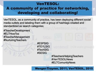 VenTESOL:
A community of practice for networking,
developing and collaborating!
VenTESOL, as a community of practice, has been deploying different social
media outlets and labeling them with a group of hashtags created and
standardized as search categories:
#TeacherDevelopment
#ELTHowTos
#TeacherManagement
#NurturingTeachers
#ESPSIG
#TEYLSIG
#TechSIG
#SESIG
#TeachersHelpingTeachers
#VenTESOLNews
#ELTComunityNews
Wenger-Trayner, 2011; VenTESOL, 2015
 