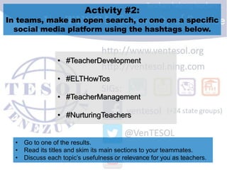 Activity #2:
In teams, make an open search, or one on a specific
social media platform using the hashtags below.
• #TeacherDevelopment
• #ELTHowTos
• #TeacherManagement
• #NurturingTeachers
• Go to one of the results.
• Read its titles and skim its main sections to your teammates.
• Discuss each topic’s usefulness or relevance for you as teachers.
 