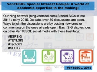 VenTESOL Special Interest Groups: A world of
academic expertise in the making!
VenTESOL, 2015
Our Ning network (ning.ventesol.com) Started SIGs in late
2014 / early 2015. Do date, over 30 discussions are open.
Ways to join the discussions are by posting new ones or
commenting on the ones already open. Each SIG also echoes
on other VenTESOL social media with these hashtags:
#ESPSIG
#TEYLSIG
#TechSIG
#SESIG
 