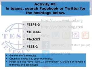 Activity #3:
In teams, search Facebook or Twitter for
the hashtags below.
• #ESPSIG
• #TEYLSIG
• #TechSIG
• #SESIG
• Go to one of the results.
• Open it and read it to your teammates.
• React to it (like / love / wow…), comment on it, share it or retweet it
to friends and colleagues.
 