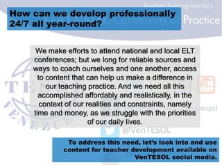 How can we develop professionally
24/7 all year-round?
We make efforts to attend national and local ELT
conferences; but we long for reliable sources and
ways to coach ourselves and one another, access
to content that can help us make a difference in
our teaching practice. And we need all this
accomplished affordably and realistically, in the
context of our realities and constraints, namely
time and money, as we struggle with the priorities
of our daily lives.
To address this need, let’s look into and use
content for teacher development available on
VenTESOL social media.
 