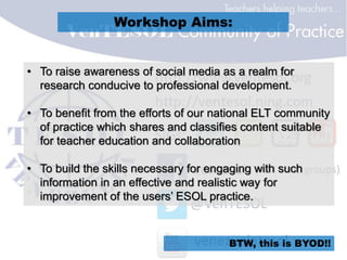 Workshop Aims:
• To raise awareness of social media as a realm for
research conducive to professional development.
• To benefit from the efforts of our national ELT community
of practice which shares and classifies content suitable
for teacher education and collaboration
• To build the skills necessary for engaging with such
information in an effective and realistic way for
improvement of the users’ ESOL practice.
BTW, this is BYOD!!
 