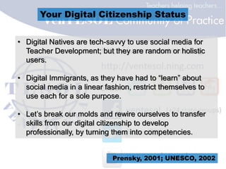 Your Digital Citizenship Status
• Digital Natives are tech-savvy to use social media for
Teacher Development; but they are random or holistic
users.
• Digital Immigrants, as they have had to “learn” about
social media in a linear fashion, restrict themselves to
use each for a sole purpose.
• Let’s break our molds and rewire ourselves to transfer
skills from our digital citizenship to develop
professionally, by turning them into competencies.
Prensky, 2001; UNESCO, 2002
 