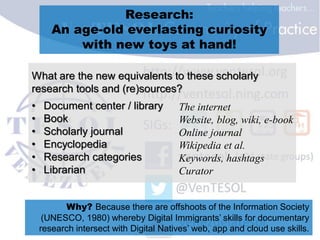 Research:
An age-old everlasting curiosity
with new toys at hand!
What are the new equivalents to these scholarly
research tools and (re)sources?
• Document center / library
• Book
• Scholarly journal
• Encyclopedia
• Research categories
• Librarian
Why? Because there are offshoots of the Information Society
(UNESCO, 1980) whereby Digital Immigrants’ skills for documentary
research intersect with Digital Natives’ web, app and cloud use skills.
The internet
Website, blog, wiki, e-book
Online journal
Wikipedia et al.
Keywords, hashtags
Curator
 
